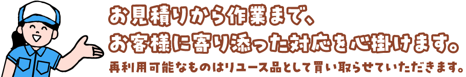 お見積りから作業まで、お客様に寄り添った対応を心掛けます。 再利用可能なものはリユース品として買い取らせていただきます。